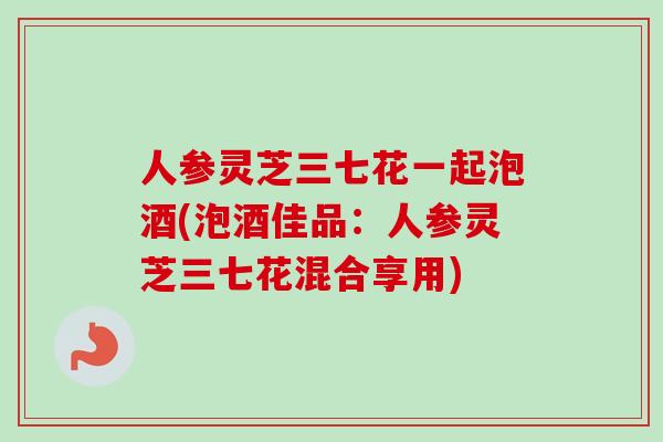 人参灵芝三七花一起泡酒(泡酒佳品：人参灵芝三七花混合享用)-第1张图片-卓越灵芝孢子粉