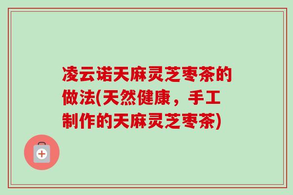 凌云诺天麻灵芝枣茶的做法(天然健康，手工制作的天麻灵芝枣茶)-第1张图片-卓越灵芝孢子粉