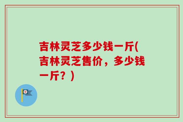 吉林灵芝多少钱一斤(吉林灵芝售价，多少钱一斤？)-第1张图片-卓越灵芝孢子粉