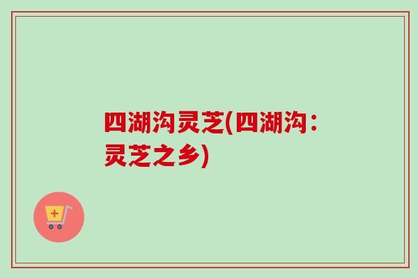 四湖沟灵芝(四湖沟：灵芝之乡)-第1张图片-卓越灵芝孢子粉