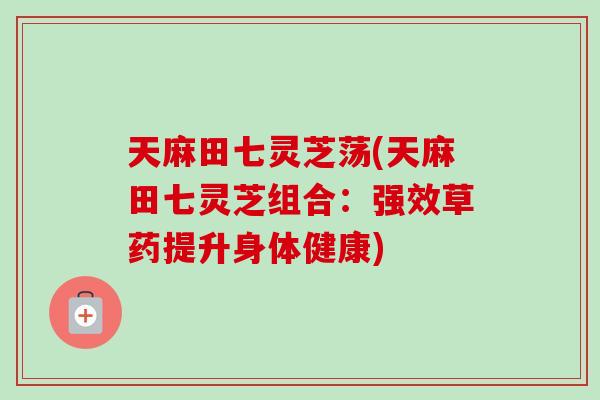 天麻田七灵芝荡(天麻田七灵芝组合:强效草药提升身体健康)-第1张图片-卓越灵芝孢子粉 天麻田七灵芝荡(天麻田七灵芝组合:强效草药提升身体健康)-第1张图片-卓越灵芝孢子粉