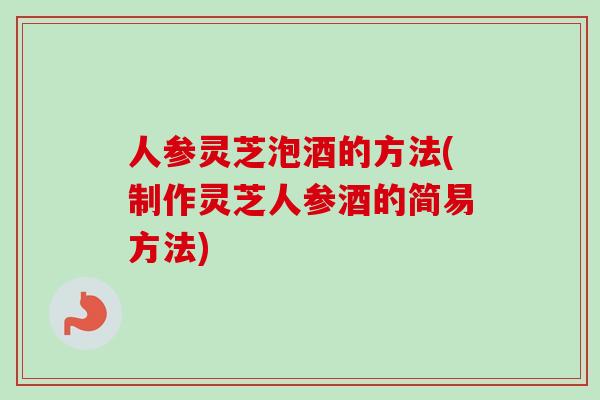 人参灵芝泡酒的方法(制作灵芝人参酒的简易方法)-第1张图片-卓越灵芝孢子粉