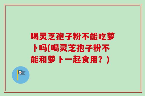 喝灵芝孢子粉不能吃萝卜吗(喝灵芝孢子粉不能和萝卜一起食用?)-第1张图片-卓越灵芝孢子粉 喝灵芝孢子粉不能吃萝卜吗(喝灵芝孢子粉不能和萝卜一起食用?)-第1张图片-卓越灵芝孢子粉
