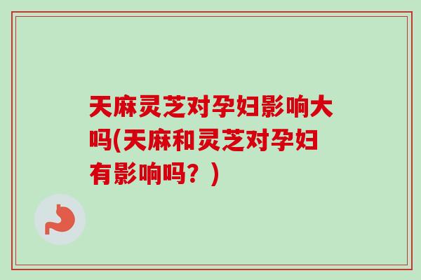 天麻灵芝对孕妇影响大吗(天麻和灵芝对孕妇有影响吗？)-第1张图片-卓越灵芝孢子粉
