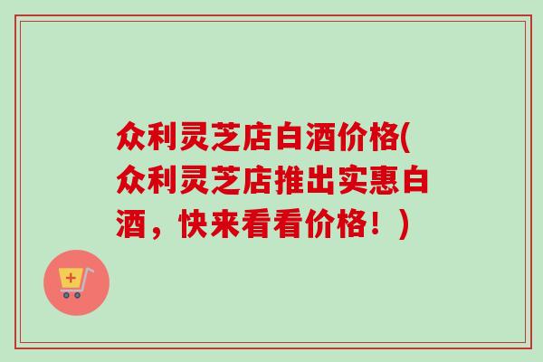 众利灵芝店白酒价格(众利灵芝店推出实惠白酒，快来看看价格！)-第1张图片-卓岳灵芝孢子粉
