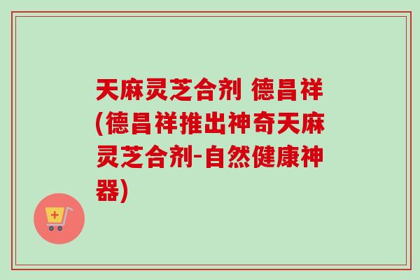 天麻灵芝合剂 德昌祥(德昌祥推出神奇天麻灵芝合剂-自然健康神器)-第1张图片-卓岳灵芝孢子粉