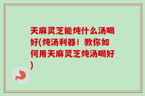 天麻灵芝能炖什么汤喝好(炖汤利器！教你如何用天麻灵芝炖汤喝好)-第1张图片-卓越灵芝孢子粉
