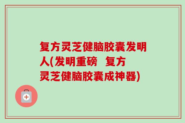 复方灵芝健脑胶囊发明人(发明重磅  复方灵芝健脑胶囊成神器)-第1张图片-卓岳灵芝孢子粉