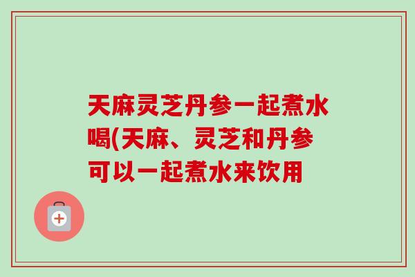 天麻灵芝丹参一起煮水喝(天麻、灵芝和丹参可以一起煮水来饮用-第1张图片-卓岳灵芝孢子粉