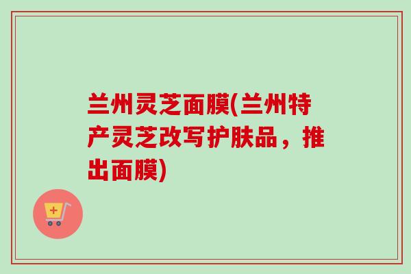 兰州灵芝面膜(兰州特产灵芝改写护肤品，推出面膜)-第1张图片-卓越灵芝孢子粉