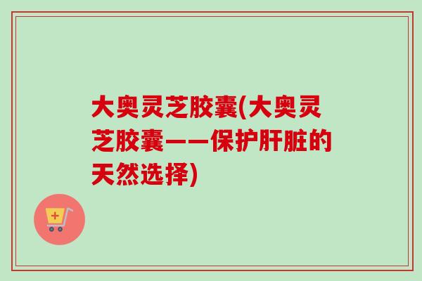 大奥灵芝胶囊(大奥灵芝胶囊——保护肝脏的天然选择)-第1张图片-卓岳灵芝孢子粉