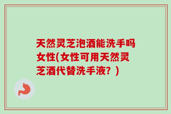 天然灵芝泡酒能洗手吗女性(女性可用天然灵芝酒代替洗手液？)-第1张图片-卓越灵芝孢子粉