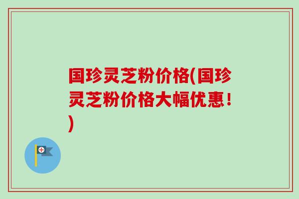 国珍灵芝粉价格(国珍灵芝粉价格大幅优惠！)-第1张图片-卓岳灵芝孢子粉