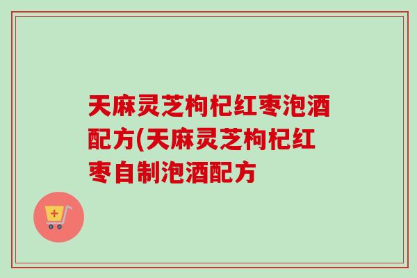 天麻灵芝枸杞红枣泡酒配方(天麻灵芝枸杞红枣自制泡酒配方-第1张图片-卓越灵芝孢子粉