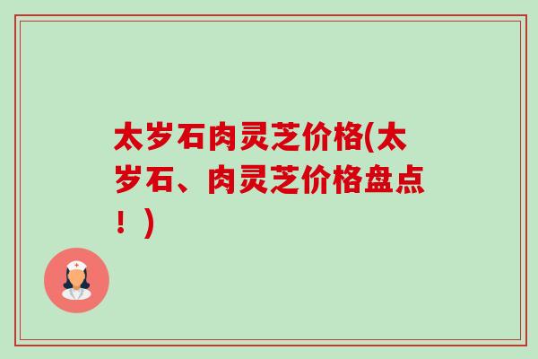 太岁石肉灵芝价格(太岁石、肉灵芝价格盘点！)-第1张图片-卓越灵芝孢子粉