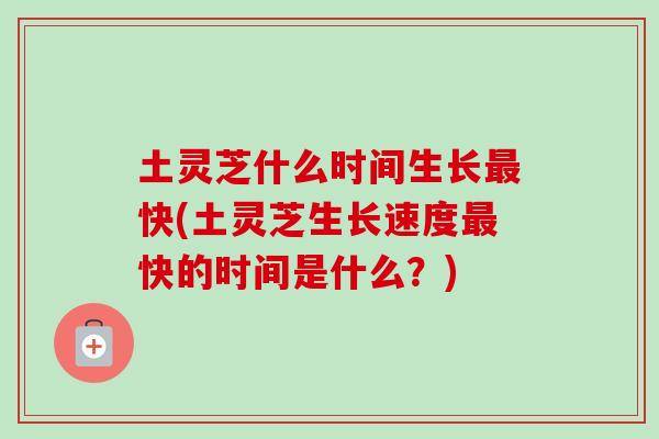 土灵芝什么时间生长最快(土灵芝生长速度最快的时间是什么？)-第1张图片-卓岳灵芝孢子粉