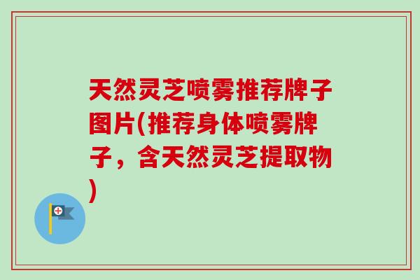 天然灵芝喷雾推荐牌子图片(推荐身体喷雾牌子，含天然灵芝提取物)-第1张图片-卓岳灵芝孢子粉