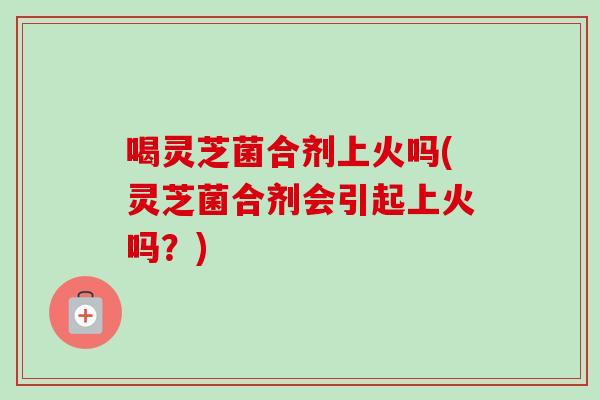 喝灵芝菌合剂上火吗(灵芝菌合剂会引起上火吗？)-第1张图片-卓岳灵芝孢子粉