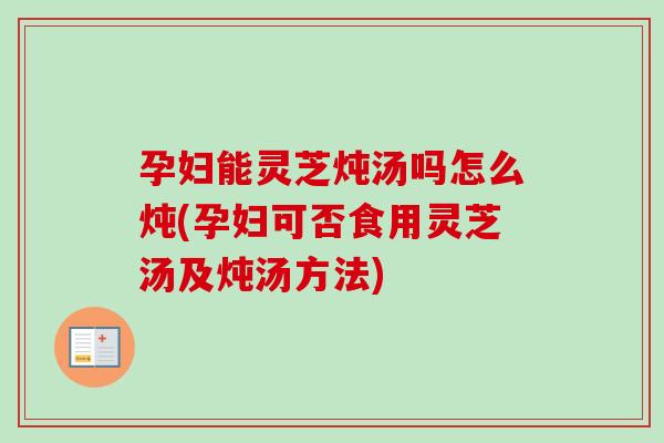 孕妇能灵芝炖汤吗怎么炖(孕妇可否食用灵芝汤及炖汤方法)-第1张图片-卓越灵芝孢子粉