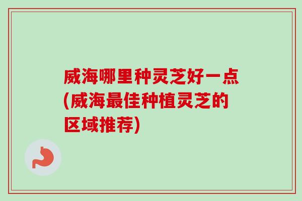 威海哪里种灵芝好一点(威海最佳种植灵芝的区域推荐)-第1张图片-卓岳灵芝孢子粉