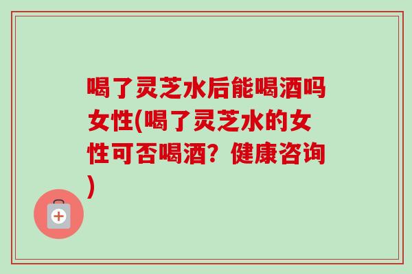 喝了灵芝水后能喝酒吗女性(喝了灵芝水的女性可否喝酒？健康咨询)-第1张图片-卓岳灵芝孢子粉