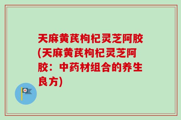 天麻黄芪枸杞灵芝阿胶(天麻黄芪枸杞灵芝阿胶：中药材组合的养生良方)-第1张图片-卓岳灵芝孢子粉