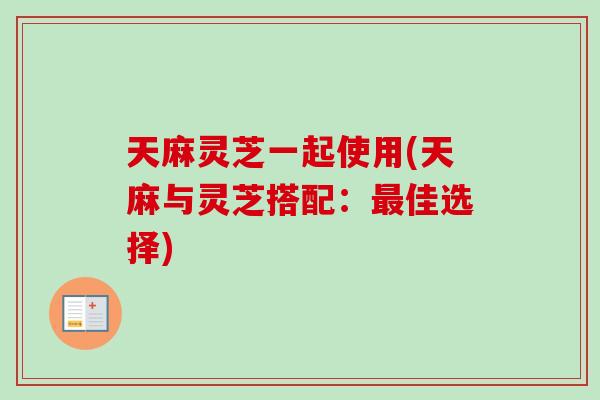 天麻灵芝一起使用(天麻与灵芝搭配：最佳选择)-第1张图片-卓岳灵芝孢子粉