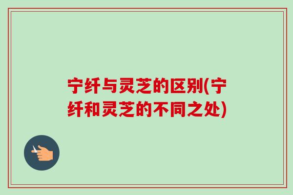 宁纤与灵芝的区别(宁纤和灵芝的不同之处)-第1张图片-卓岳灵芝孢子粉