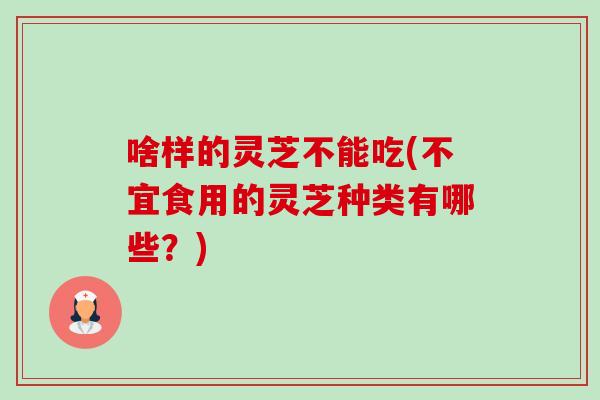 啥样的灵芝不能吃(不宜食用的灵芝种类有哪些？)-第1张图片-卓岳灵芝孢子粉