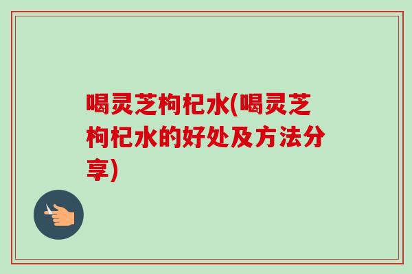 喝灵芝枸杞水(喝灵芝枸杞水的好处及方法分享)-第1张图片-卓岳灵芝孢子粉