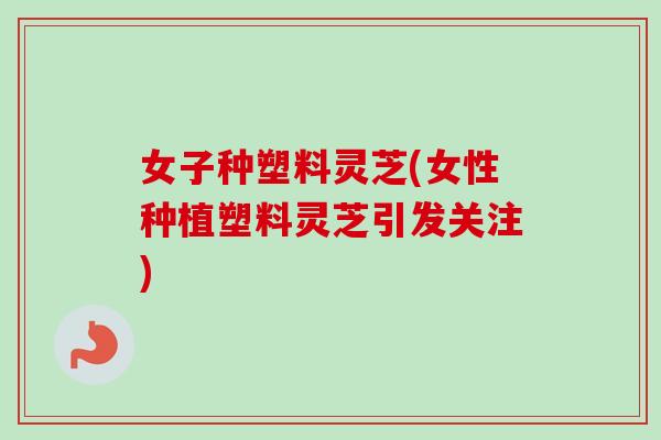 女子种塑料灵芝(女性种植塑料灵芝引发关注)-第1张图片-卓越灵芝孢子粉 女子种塑料灵芝(女性种植塑料灵芝引发关注)-第1张图片-卓越灵芝孢子粉