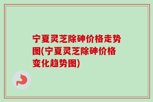 宁夏灵芝除砷价格走势图(宁夏灵芝除砷价格变化趋势图)-第1张图片-卓岳灵芝孢子粉