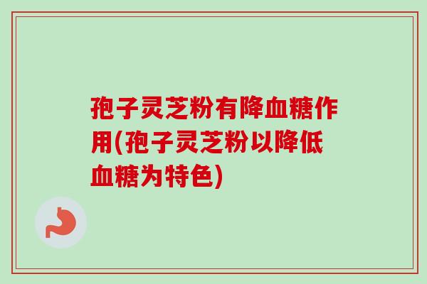 孢子灵芝粉有降血糖作用(孢子灵芝粉以降低血糖为特色)-第1张图片-卓岳灵芝孢子粉
