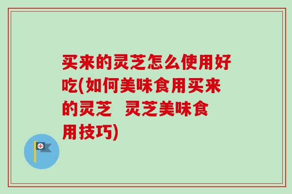 买来的灵芝怎么使用好吃(如何美味食用买来的灵芝  灵芝美味食用技巧)-第1张图片-卓越灵芝孢子粉