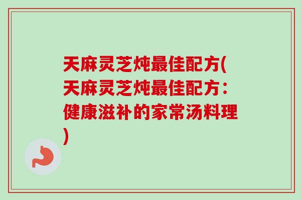 天麻灵芝炖最佳配方(天麻灵芝炖最佳配方：健康滋补的家常汤料理)-第1张图片-卓越灵芝孢子粉
