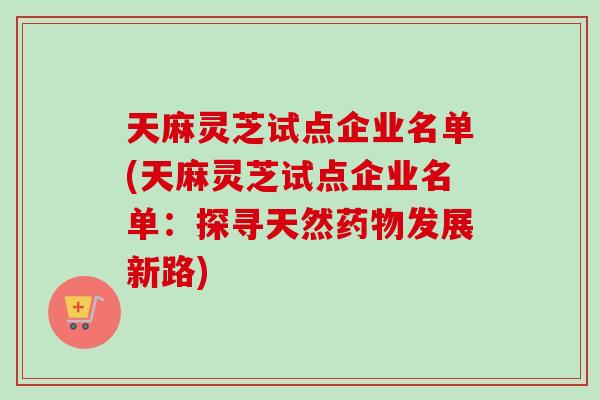 天麻灵芝试点企业名单(天麻灵芝试点企业名单：探寻天然药物发展新路)-第1张图片-卓岳灵芝孢子粉
