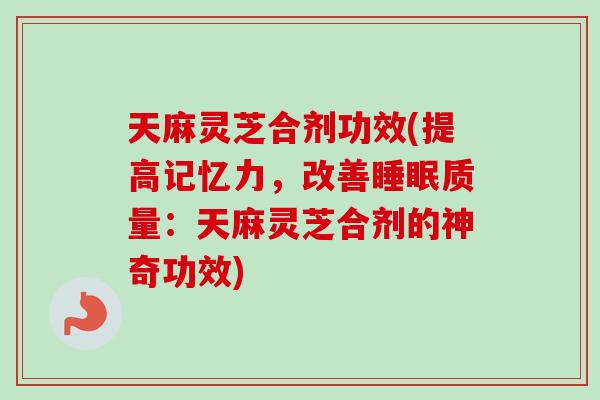 天麻灵芝合剂功效(提高记忆力，改善睡眠质量：天麻灵芝合剂的神奇功效)-第1张图片-卓岳灵芝孢子粉