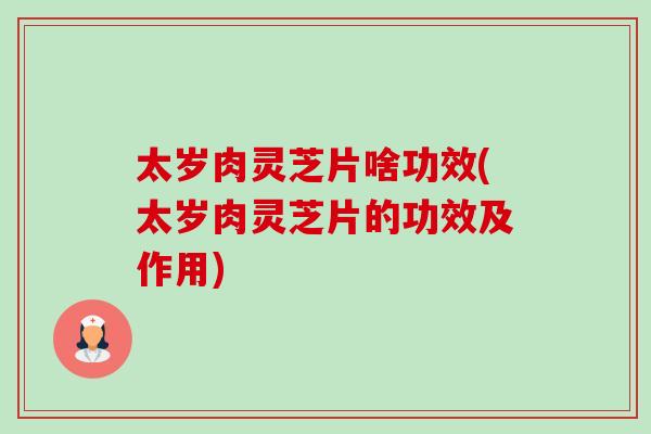 太岁肉灵芝片啥功效(太岁肉灵芝片的功效及作用)-第1张图片-卓岳灵芝孢子粉
