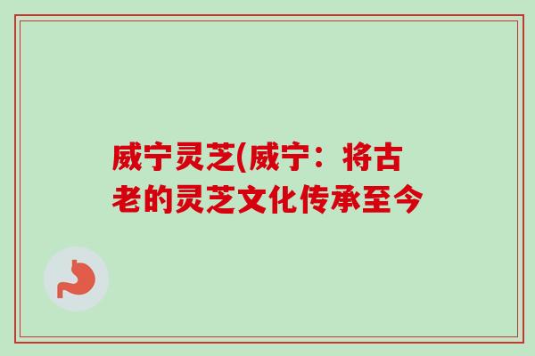 威宁灵芝(威宁：将古老的灵芝文化传承至今-第1张图片-卓岳灵芝孢子粉