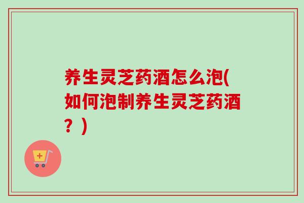 养生灵芝药酒怎么泡(如何泡制养生灵芝药酒？)-第1张图片-卓岳灵芝孢子粉
