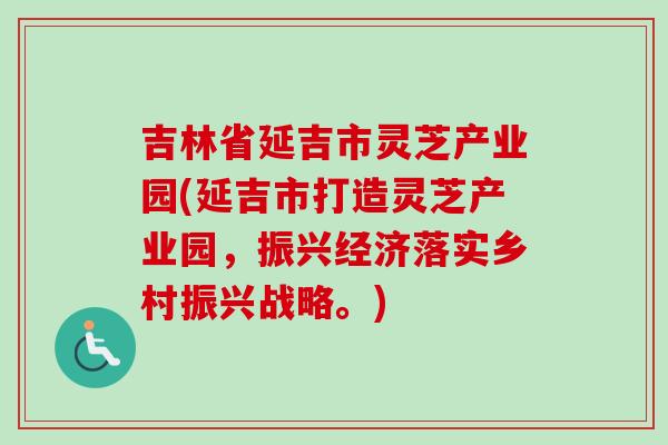 吉林省延吉市灵芝产业园(延吉市打造灵芝产业园，振兴经济落实乡村振兴战略。)-第1张图片-卓越灵芝孢子粉