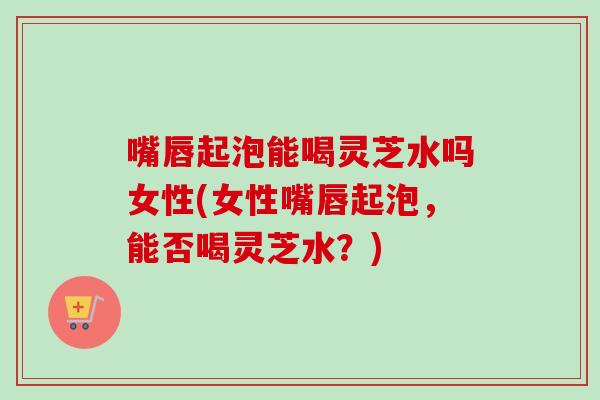 嘴唇起泡能喝灵芝水吗女性(女性嘴唇起泡，能否喝灵芝水？)-第1张图片-卓岳灵芝孢子粉