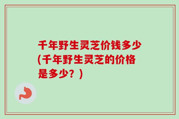 千年野生灵芝价钱多少(千年野生灵芝的价格是多少？)-第1张图片-卓岳灵芝孢子粉