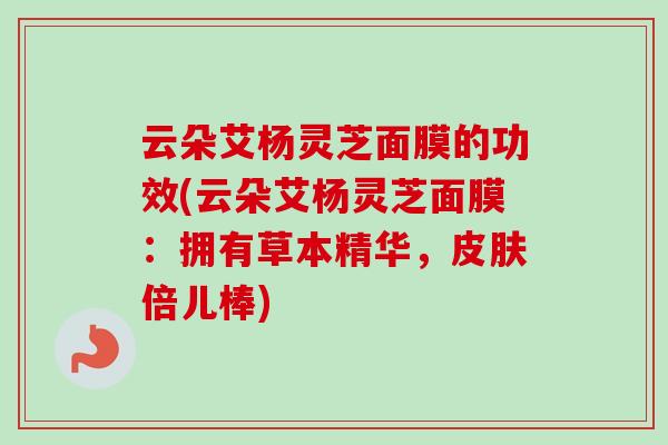 云朵艾杨灵芝面膜的功效(云朵艾杨灵芝面膜：拥有草本精华，皮肤倍儿棒)-第1张图片-卓岳灵芝孢子粉