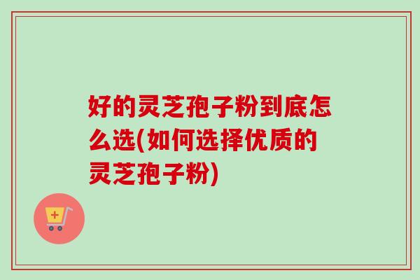 好的灵芝孢子粉到底怎么选(如何选择优质的灵芝孢子粉)-第1张图片-卓岳灵芝孢子粉