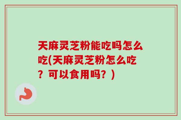 天麻灵芝粉能吃吗怎么吃(天麻灵芝粉怎么吃？可以食用吗？)-第1张图片-卓岳灵芝孢子粉