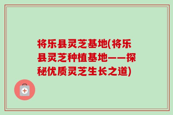 将乐县灵芝基地(将乐县灵芝种植基地——探秘优质灵芝生长之道)-第1张图片-卓岳灵芝孢子粉