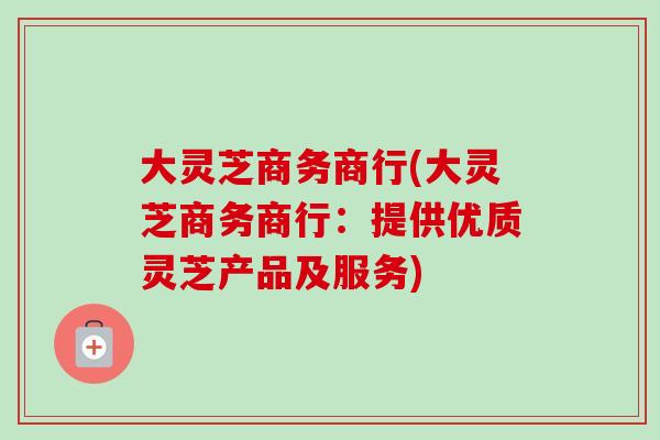 大灵芝商务商行(大灵芝商务商行：提供优质灵芝产品及服务)-第1张图片-卓岳灵芝孢子粉