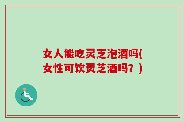 女人能吃灵芝泡酒吗(女性可饮灵芝酒吗？)-第1张图片-卓岳灵芝孢子粉