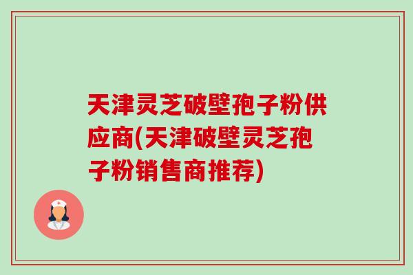 天津灵芝破壁孢子粉供应商(天津破壁灵芝孢子粉销售商推荐)-第1张图片-卓越灵芝孢子粉